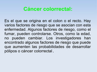 Cáncer colorrectal:

Es el que se origina en el colon o el recto. Hay
.
varios factores de riesgo que se asocian con esta
enfermedad. Algunos factores de riesgo, como el
fumar, pueden controlarse. Otros, como la edad,
no pueden cambiar. Los investigadores han
encontrado algunos factores de riesgo que puede
que aumenten las probabilidades de desarrollar
pólipos o cáncer colorrectal.
 