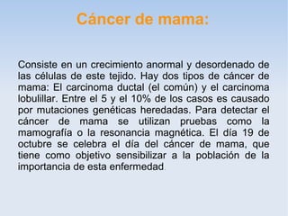 Cáncer de mama:

Consiste en un crecimiento anormal y desordenado de
las células de este tejido. Hay dos tipos de cáncer de
mama: El carcinoma ductal (el común) y el carcinoma
lobulillar. Entre el 5 y el 10% de los casos es causado
por mutaciones genéticas heredadas. Para detectar el
cáncer de mama se utilizan pruebas como la
mamografía o la resonancia magnética. El día 19 de
octubre se celebra el día del cáncer de mama, que
tiene como objetivo sensibilizar a la población de la
importancia de esta enfermedad .
 