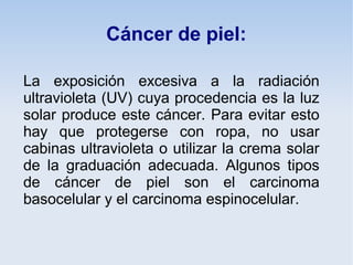 Cáncer de piel:

La exposición excesiva a la radiación
ultravioleta (UV) cuya procedencia es la luz
solar produce este cáncer. Para evitar esto
hay que protegerse con ropa, no usar
cabinas ultravioleta o utilizar la crema solar
de la graduación adecuada. Algunos tipos
de cáncer de piel son el carcinoma
basocelular y el carcinoma espinocelular.
 