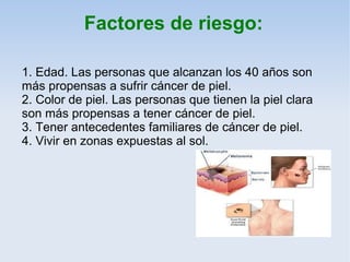 Factores de riesgo:

1. Edad. Las personas que alcanzan los 40 años son
más propensas a sufrir cáncer de piel.
2. Color de piel. Las personas que tienen la piel clara
son más propensas a tener cáncer de piel.
3. Tener antecedentes familiares de cáncer de piel.
4. Vivir en zonas expuestas al sol.
 