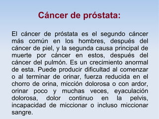 Cáncer de próstata:

El cáncer de próstata es el segundo cáncer
más común en los hombres, después del
cáncer de piel, y la segunda causa principal de
muerte por cáncer en estos, después del
cáncer del pulmón. Es un crecimiento anormal
de esta. Puede producir dificultad al comenzar
o al terminar de orinar, fuerza reducida en el
chorro de orina, micción dolorosa o con ardor,
orinar poco y muchas veces, eyaculación
dolorosa, dolor continuo en la pelvis,
incapacidad de miccionar o incluso miccionar
sangre.
 