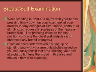 Breast Self Examination While standing in front of a mirror with your hands pressing firmly down on your hips, look at your breasts for any changes of size, shape, contour, or dimpling, or redness or scaliness of the nipple or breast skin. (The pressing down on the hips position contracts the chest wall muscles and enhances any breast changes.)  Examine each underarm while sitting up or standing and with your arm only slightly raised so you can easily feel in this area. Raising your arm straight up tightens the tissue in this area and makes it harder to examine.  