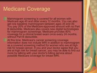 Medicare Coverage  Mammogram screening is covered for all women with Medicare age 40 and older every 12 months. You can also get one baseline mammogram between ages 35 and 39. You pay 20% of the Medicare-approved amount with no Part B deductible. Medicare also covers new digital technologies for mammogram screenings. Medicare provides 80% coverage for a clinical breast exam once every 24 months, without Part B deductible.  At this time, Medicare's cancer screening coverage information does not include MRI in addition to mammogram as a covered screening method for women who are at high risk for breast cancer. If you and your doctor agree that you are at high risk for breast cancer, you may be able to find out more by talking with your doctor's billing service about possible Medicare coverage for breast MRI.  