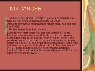 LUNG CANCER The American Cancer Society's most recent estimates for lung cancer in the United States are for 2009:  219,440 new cases of lung cancer (both small cell and non-small cell)  159,390 deaths from lung cancer  Lung cancer (both small cell and non-small cell) is the leading cause of cancer death for both men and women. More people die of lung cancer than of colon, breast, and prostate cancers combined. Lung cancer is rare in people under the age of 45. The average lifetime chance that a man will develop lung cancer is about 1 in 13. For a woman it is 1 in 16. These numbers include both smokers and non-smokers. For smokers the risk is much higher, while for non-smokers the risk is lower.  