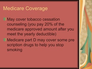 Medicare Coverage May cover tobacco cessation counseling (you pay 20% of the medicare approved amount after you meet the yearly deductible) Medicare part D may cover some pre scription drugs to help you stop smoking  