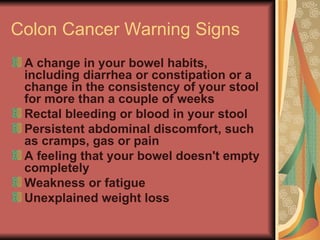 Colon Cancer Warning Signs  A change in your bowel habits, including diarrhea or constipation or a change in the consistency of your stool for more than a couple of weeks  Rectal bleeding or blood in your stool  Persistent abdominal discomfort, such as cramps, gas or pain  A feeling that your bowel doesn't empty completely  Weakness or fatigue  Unexplained weight loss   