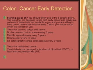 Colon  Cancer Early Detection Starting at age 50,*  you should follow one of the 6 options below. The tests that are designed to find both early cancer and polyps are preferred if these tests are available to you and you are willing to have one of these more invasive tests. Talk to your doctor about which test is best for you.  Tests that can find polyps and cancer:  Double contrast barium enema every 5 years  Flexible sigmoidoscopy every 5 years  Colonoscopy every 10 years  CT colonography (virtual colonoscopy) every 5 years  Tests that mainly find cancer:  Yearly take-home package for fecal occult blood test (FOBT), or fecal immunochemical test (FIT)  