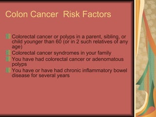 Colon Cancer  Risk Factors Colorectal cancer or polyps in a parent, sibling, or child younger than 60 (or in 2 such relatives of any age)  Colorectal cancer syndromes in your family  You have had colorectal cancer or adenomatous polyps  You have or have had chronic inflammatory bowel disease for several years  