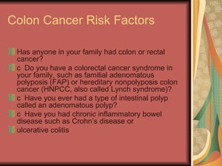 Colon Cancer Risk Factors Has anyone in your family had colon or rectal cancer?  􀂉  Do you have a colorectal cancer syndrome in your family, such as familial adenomatous polyposis (FAP) or hereditary nonpolyposis colon cancer (HNPCC, also called Lynch syndrome)?  􀂉  Have you ever had a type of intestinal polyp called an adenomatous polyp?  􀂉  Have you had chronic inflammatory bowel disease such as Crohn’s disease or  ulcerative colitis  