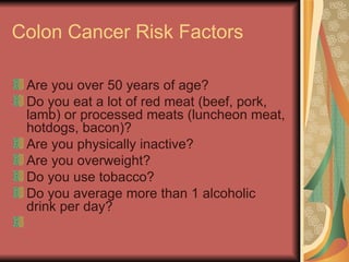 Colon Cancer Risk Factors Are you over 50 years of age?  Do you eat a lot of red meat (beef, pork, lamb) or processed meats (luncheon meat, hotdogs, bacon)?  Are you physically inactive?  Are you overweight?  Do you use tobacco?  Do you average more than 1 alcoholic drink per day?  