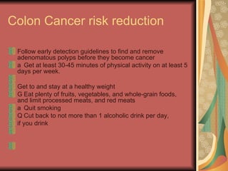 Colon Cancer risk reduction  Follow early detection guidelines to find and remove adenomatous polyps before they become cancer  􀂉  Get at least 30-45 minutes of physical activity on at least 5 days per week.  Get to and stay at a healthy weight  􀂉  Eat plenty of fruits, vegetables, and whole-grain foods, and limit processed meats, and red meats  􀂉  Quit smoking  􀂉  Cut back to not more than 1 alcoholic drink per day,  if you drink  