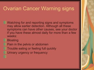 Ovarian Cancer Warning signs  Watching for and reporting signs and symptoms may allow earlier detection. Although all these symptoms can have other causes, see your doctor if you have these almost daily for more than a few weeks:  Bloating  Pain in the pelvis or abdomen  Trouble eating or feeling full quickly  Urinary urgency or frequency  