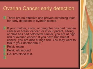 Ovarian Cancer early detection  There are no effective and proven screening tests for early detection of ovarian cancer.  If your mother, sister, or daughter has had ovarian cancer or breast cancer, or if your parent, sibling, or child has had colorectal cancer, you are at high risk of ovarian cancer. If you have had breast cancer, you are also at high risk. You may want to talk to your doctor about:  Pelvic exam  Pelvic ultrasound  CA-125 blood test  