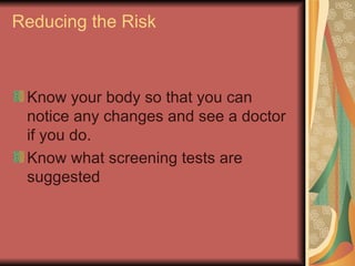 Reducing the Risk Know your body so that you can notice any changes and see a doctor if you do.  Know what screening tests are suggested  