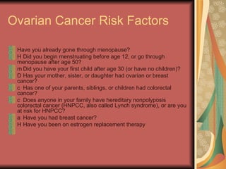 Ovarian Cancer Risk Factors Have you already gone through menopause?  􀂉  Did you begin menstruating before age 12, or go through menopause after age 50?  􀂉  Did you have your first child after age 30 (or have no children)?  􀂉  Has your mother, sister, or daughter had ovarian or breast cancer?  􀂉  Has one of your parents, siblings, or children had colorectal cancer?  􀂉  Does anyone in your family have hereditary nonpolyposis colorectal cancer (HNPCC, also called Lynch syndrome), or are you at risk for HNPCC?  􀂉  Have you had breast cancer?  􀂉  Have you been on estrogen replacement therapy  