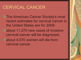 CERVICAL CANCER The American Cancer Society's most recent estimates for cervical cancer in the United States are for 2009:  about 11,270 new cases of invasive cervical cancer will be diagnosed.  about 4,070 women will die from cervical cancer.  