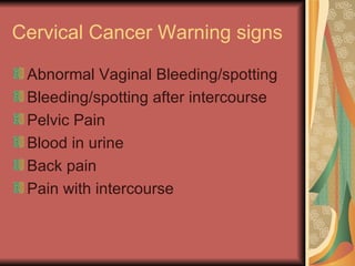 Cervical Cancer Warning signs  Abnormal Vaginal Bleeding/spotting Bleeding/spotting after intercourse Pelvic Pain Blood in urine Back pain Pain with intercourse 
