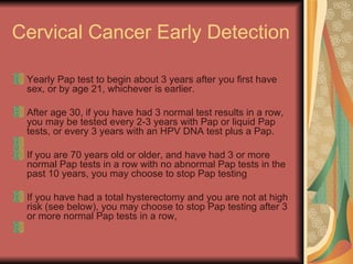 Cervical Cancer Early Detection  Yearly Pap test to begin about 3 years after you first have sex, or by age 21, whichever is earlier.  After age 30, if you have had 3 normal test results in a row, you may be tested every 2-3 years with Pap or liquid Pap tests, or every 3 years with an HPV DNA test plus a Pap.  If you are 70 years old or older, and have had 3 or more normal Pap tests in a row with no abnormal Pap tests in the past 10 years, you may choose to stop Pap testing  If you have had a total hysterectomy and you are not at high risk (see below), you may choose to stop Pap testing after 3 or more normal Pap tests in a row,  