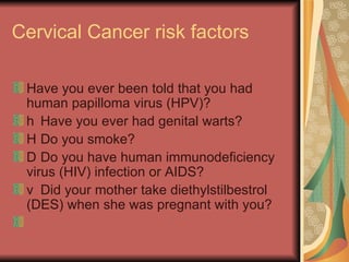 Cervical Cancer risk factors  Have you ever been told that you had human papilloma virus (HPV)?  􀂉  Have you ever had genital warts?  􀂉  Do you smoke?  􀂉  Do you have human immunodeficiency virus (HIV) infection or AIDS?  􀂉  Did your mother take diethylstilbestrol (DES) when she was pregnant with you?  