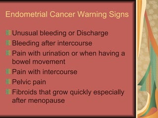 Endometrial Cancer Warning Signs  Unusual bleeding or Discharge Bleeding after intercourse Pain with urination or when having a bowel movement Pain with intercourse Pelvic pain Fibroids that grow quickly especially after menopause  