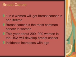 Breast Cancer  1 in 8 women will get breast cancer in her lifetime Breast cancer is the most common cancer in women  This year about 200, 000 women in the USA will develop breast cancer Incidence increases with age  