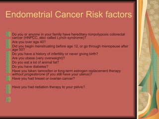 Endometrial Cancer Risk factors  Do you or anyone in your family have hereditary nonpolyposis colorectal cancer (HNPCC, also called Lynch syndrome)?  Are you over age 40?  Did you begin menstruating before age 12, or go through menopause after age 50?  Do you have a history of infertility or never giving birth?  Are you obese (very overweight)?  Do you eat a lot of animal fat?  Do you have diabetes?  Have you taken tamoxifen or long-term estrogen replacement therapy  without progesterone  (if you still have your uterus)?  Have you had breast or ovarian cancer?  Have you had radiation therapy to your pelvis?  