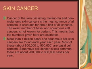 SKIN CANCER  Cancer of the skin (including melanoma and non-melanoma skin cancer) is the most common of all cancers. It accounts for about half of all cancers. The exact number of basal and squamous cell cancers is not known for certain. This means that the numbers given here are estimates.  More than 1 million basal and squamous cell skin cancers are found each year each year. Most of these (about 800,000 to 900,000) are basal cell cancers. Squamous cell cancer is less common – there are about 200,000 to 300,000 cases per year.  