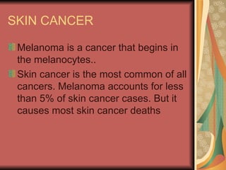SKIN CANCER Melanoma is a cancer that begins in the melanocytes..  Skin cancer is the most common of all cancers. Melanoma accounts for less than 5% of skin cancer cases. But it causes most skin cancer deaths  