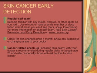SKIN CANCER EARLY DETECTION  Regular self exam:  Become familiar with any moles, freckles, or other spots on your skin. Use mirrors or have a family member or close friend look at areas you can’t see (ears, scalp, lower back). For more information on skin self-exam, read  Skin Cancer Prevention and Early Detection  on  www.cancer.org .  Check for skin changes once a month. Show any suspicious or changing areas to your doctor  Cancer-related check-up  (including skin exam) with your doctor is recommended during regular visits for people age 20 and older, especially those with risk factors for skin cancer  