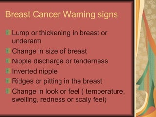 Breast Cancer Warning signs Lump or thickening in breast or underarm Change in size of breast Nipple discharge or tenderness Inverted nipple Ridges or pitting in the breast  Change in look or feel ( temperature, swelling, redness or scaly feel) 