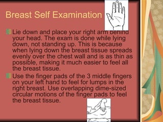 Breast Self Examination Lie down and place your right arm behind your head. The exam is done while lying down, not standing up. This is because when lying down the breast tissue spreads evenly over the chest wall and is as thin as possible, making it much easier to feel all the breast tissue.  Use the finger pads of the 3 middle fingers on your left hand to feel for lumps in the right breast. Use overlapping dime-sized circular motions of the finger pads to feel the breast tissue.  