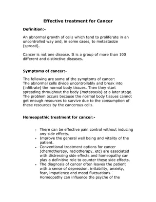 Effective treatment for Cancer
Definition:-

An abnormal growth of cells which tend to proliferate in an
uncontrolled way and, in some cases, to metastasize
(spread).

Cancer is not one disease. It is a group of more than 100
different and distinctive diseases.


Symptoms of cancer:-

The following are some of the symptoms of cancer:
The abnormal cells divide uncontrollably and break into
(infiltrate) the normal body tissues. Then they start
spreading throughout the body (metastasis) at a later stage.
The problem occurs because the normal body tissues cannot
get enough resources to survive due to the consumption of
these resources by the cancerous cells.


Homeopathic treatment for cancer:-


      •   There can be effective pain control without inducing
          any side effects.
      •   Improve the general well being and vitality of the
          patient.
      •   Conventional treatment options for cancer
          (chemotherapy, radiotherapy, etc) are associated
          with distressing side effects and homeopathy can
          play a definitive role to counter these side effects.
      •   The diagnosis of cancer often leaves the patient
          with a sense of depression, irritability, anxiety,
          fear, impatience and mood fluctuations.
          Homeopathy can influence the psyche of the
 