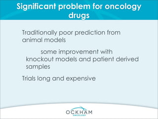 Significant problem for oncology
drugs
Traditionally poor prediction from
animal models
some improvement with
knockout models and patient derived
samples
Trials long and expensive
 
