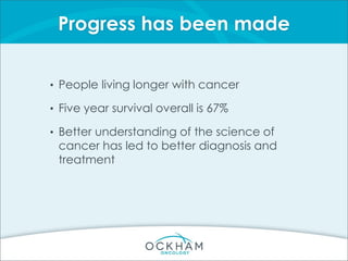 Progress has been made
• People living longer with cancer
• Five year survival overall is 67%
• Better understanding of the science of
cancer has led to better diagnosis and
treatment
 