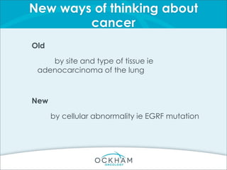 New ways of thinking about
cancer
Old
by site and type of tissue ie
adenocarcinoma of the lung
New
by cellular abnormality ie EGRF mutation
 