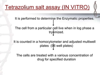 Tetrazolium salt assay (IN VITRO)
It is performed to determine the Enzymatic properties.
The cell from a particular cell live when in log phase a
trysinized.
It is counted in a homocytometer and adjusted multiwell
plates (96 well plates)
The cells are treated with a various concentration of
drug for specified duration
 
