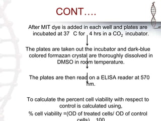 CONT….
After MIT dye is added in each well and plates are
incubated at 37 C for 4 hrs in a CO2 incubator.
The plates are taken out the incubator and dark-blue
colored formazan crystal are thoroughly dissolved in
DMSO in room temperature.
The plates are then read on a ELISA reader at 570
nm.
To calculate the percent cell viability with respect to
control is calculated using,
% cell viability =(OD of treated cells/ OD of control
 