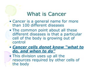 What is Cancer
• Cancer is a general name for more
than 100 different diseases
• The common point about all these
different diseases is that a particular
cell of the body is growing out of
control
• Cancer cells donot know “what to
do, and when to do”
• This division uses up all the
resources required by other cells of
the body

 