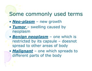 Some commonly used terms
• Neo-plasm – new growth
• Tumor – swelling caused by
neoplasm
• Benign neoplasm – one which is
restricted by its capsule – doesnot
spread to other areas of body
• Malignant – one which spreads to
different parts of the body

 