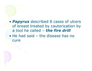 • Papyrus described 8 cases of ulcers
of breast treated by cauterization by
a tool he called – the fire drill
• He had said – the disease has no
cure

 