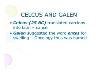 CELCUS AND GALEN
• Celcus (25 BC) translated carcinos
into latin – cancer
• Galen suggested the word oncos for
swelling – Oncology thus was named

 