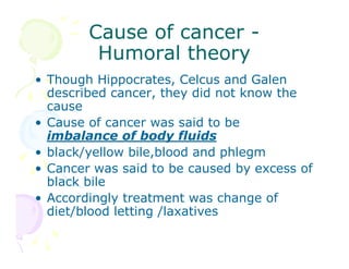Cause of cancer Humoral theory
• Though Hippocrates, Celcus and Galen
described cancer, they did not know the
cause
• Cause of cancer was said to be
imbalance of body fluids
• black/yellow bile,blood and phlegm
• Cancer was said to be caused by excess of
black bile
• Accordingly treatment was change of
diet/blood letting /laxatives

 