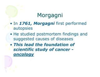Morgagni
• In 1761, Morgagni first performed
autopsies
• He studied postmortem findings and
suggested causes of diseases
• This lead the foundation of
scientific study of cancer oncology

 