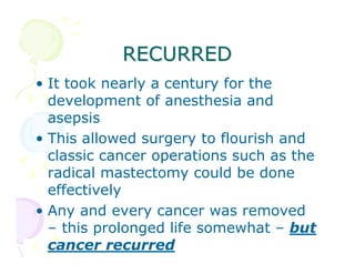 RECURRED
• It took nearly a century for the
development of anesthesia and
asepsis
• This allowed surgery to flourish and
classic cancer operations such as the
radical mastectomy could be done
effectively
• Any and every cancer was removed
– this prolonged life somewhat – but
cancer recurred

 