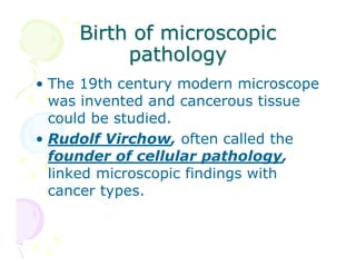 Birth of microscopic
pathology
• The 19th century modern microscope
was invented and cancerous tissue
could be studied.
• Rudolf Virchow, often called the
founder of cellular pathology,
linked microscopic findings with
cancer types.

 