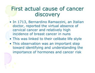 First actual cause of cancer
discovery
• In 1713, Bernardino Ramazzini, an Italian
doctor, reported the virtual absence of
cervical cancer and relatively high
incidence of breast cancer in nuns
• This was linked to their celibate life style
• This observation was an important step
toward identifying and understanding the
importance of hormones and cancer risk

 