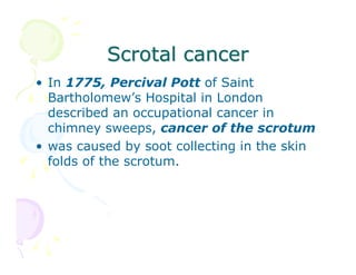 Scrotal cancer
• In 1775, Percival Pott of Saint
Bartholomew’s Hospital in London
described an occupational cancer in
chimney sweeps, cancer of the scrotum
• was caused by soot collecting in the skin
folds of the scrotum.

 