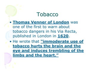 Tobacco
• Thomas Venner of London was
one of the first to warn about
tobacco dangers in his Via Recta,
published in London in 1620.
• He wrote that “immoderate use of
tobacco hurts the brain and the
eye and induces trembling of the
limbs and the heart.”

 