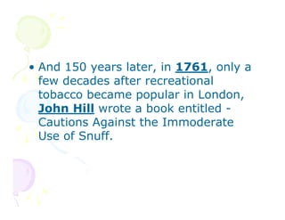 • And 150 years later, in 1761, only a
few decades after recreational
tobacco became popular in London,
John Hill wrote a book entitled Cautions Against the Immoderate
Use of Snuff.

 