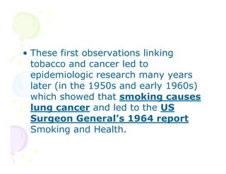 • These first observations linking
tobacco and cancer led to
epidemiologic research many years
later (in the 1950s and early 1960s)
which showed that smoking causes
lung cancer and led to the US
Surgeon General’s 1964 report
Smoking and Health.

 